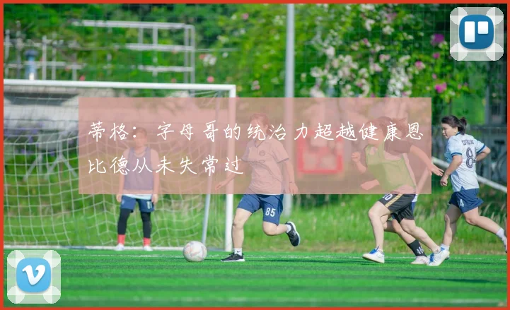 蒂格：字母哥的统治力超越健康恩比德从未失常过