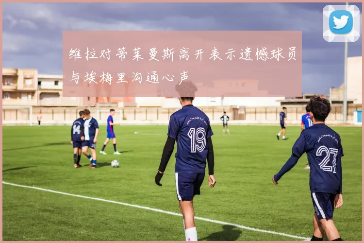 维拉对蒂莱曼斯离开表示遗憾球员与埃梅里沟通心声