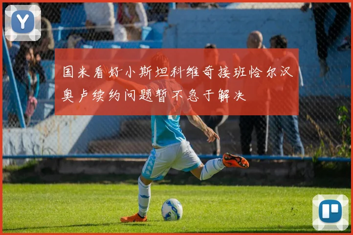 国米看好小斯坦科维奇接班恰尔汉奥卢续约问题暂不急于解决