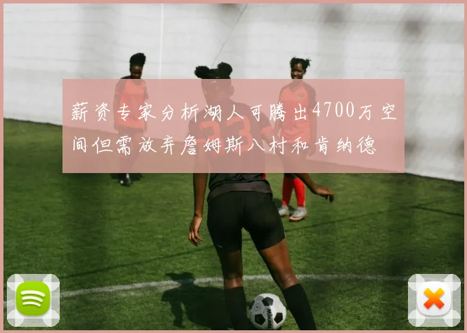 薪资专家分析湖人可腾出4700万空间但需放弃詹姆斯八村和肯纳德