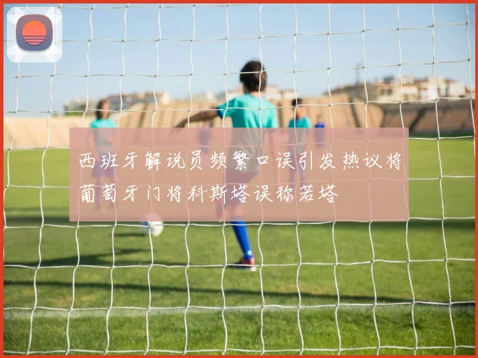西班牙解说员频繁口误引发热议将葡萄牙门将科斯塔误称若塔