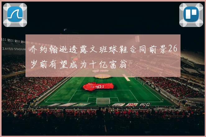 乔约翰逊透露文班球鞋合同前景26岁前有望成为十亿富翁