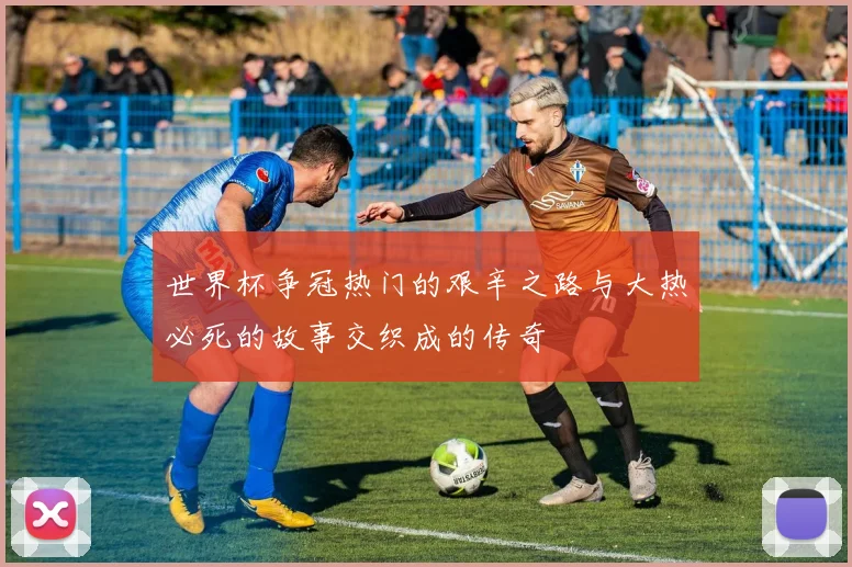 世界杯争冠热门的艰辛之路与大热必死的故事交织成的传奇