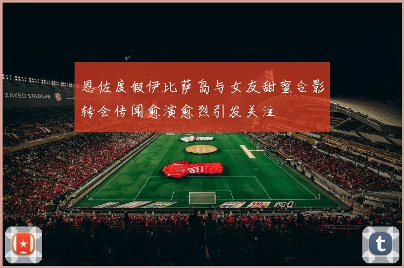 恩佐度假伊比萨岛与女友甜蜜合影转会传闻愈演愈烈引发关注