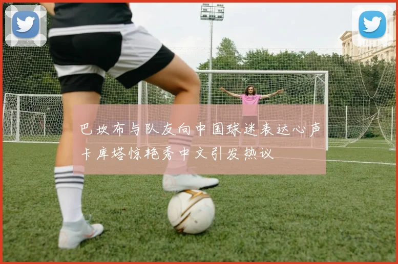 巴坎布与队友向中国球迷表达心声卡库塔惊艳秀中文引发热议