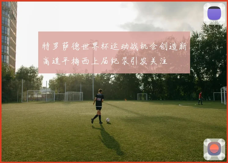 特罗萨德世界杯运动战机会创造新高追平梅西上届纪录引发关注
