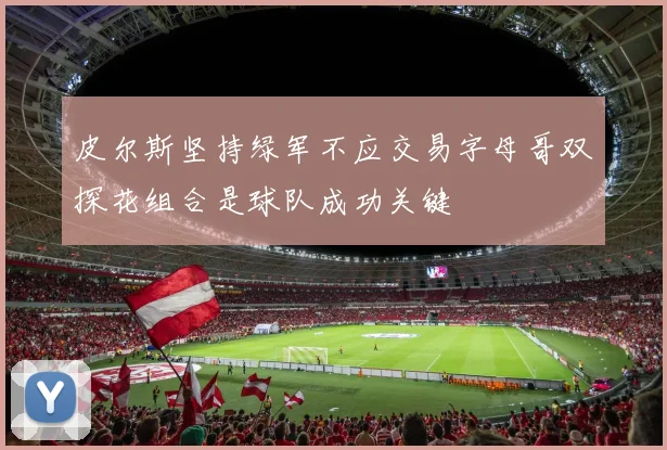 皮尔斯坚持绿军不应交易字母哥双探花组合是球队成功关键