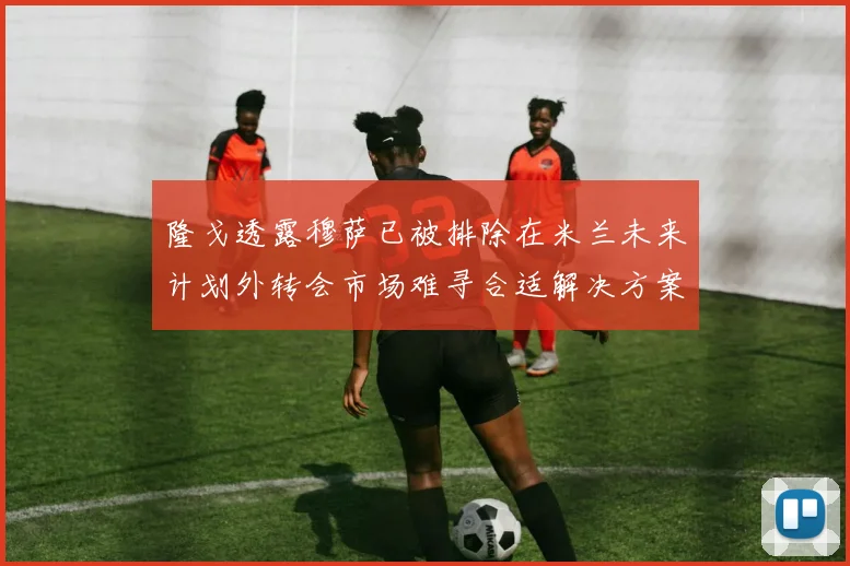 隆戈透露穆萨已被排除在米兰未来计划外转会市场难寻合适解决方案