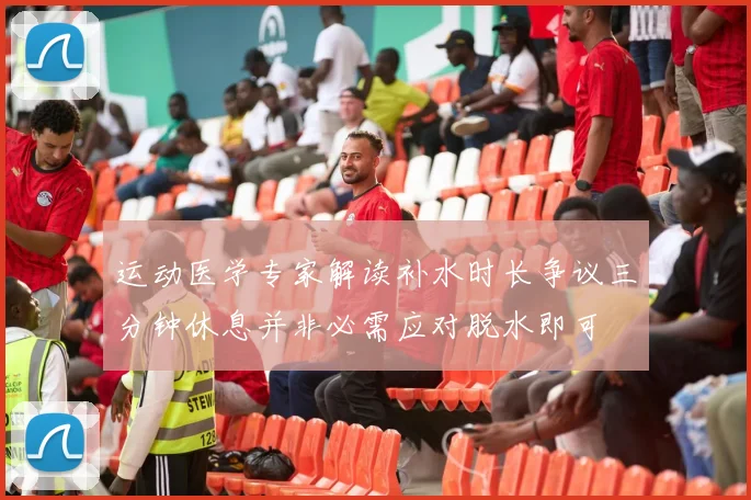 运动医学专家解读补水时长争议三分钟休息并非必需应对脱水即可