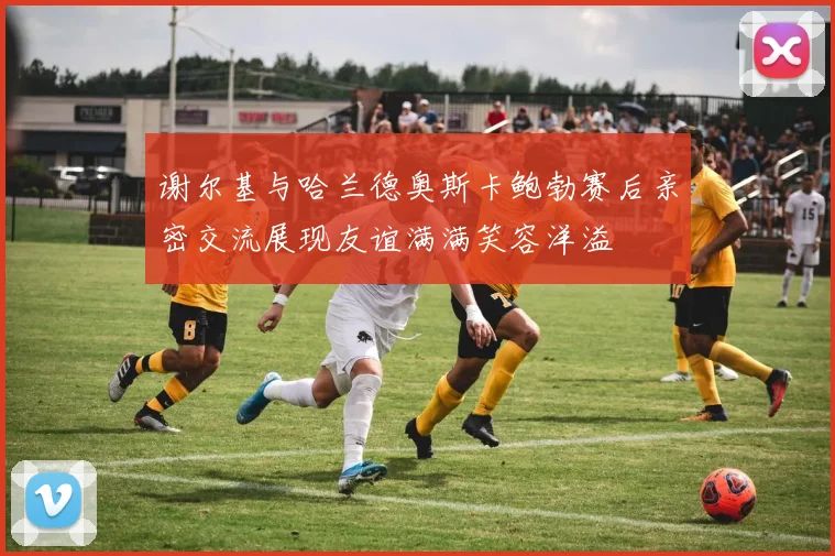谢尔基与哈兰德奥斯卡鲍勃赛后亲密交流展现友谊满满笑容洋溢