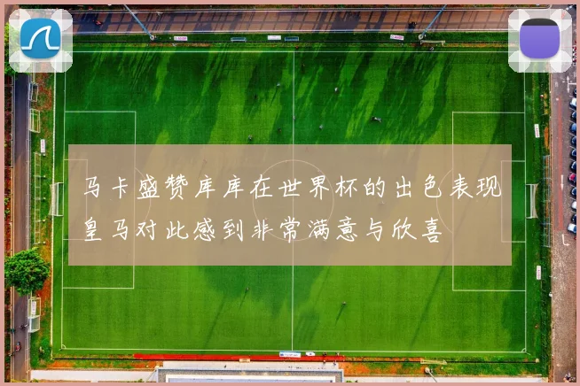 马卡盛赞库库在世界杯的出色表现皇马对此感到非常满意与欣喜