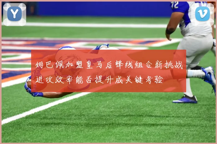姆巴佩加盟皇马后锋线组合新挑战进攻效率能否提升成关键考验