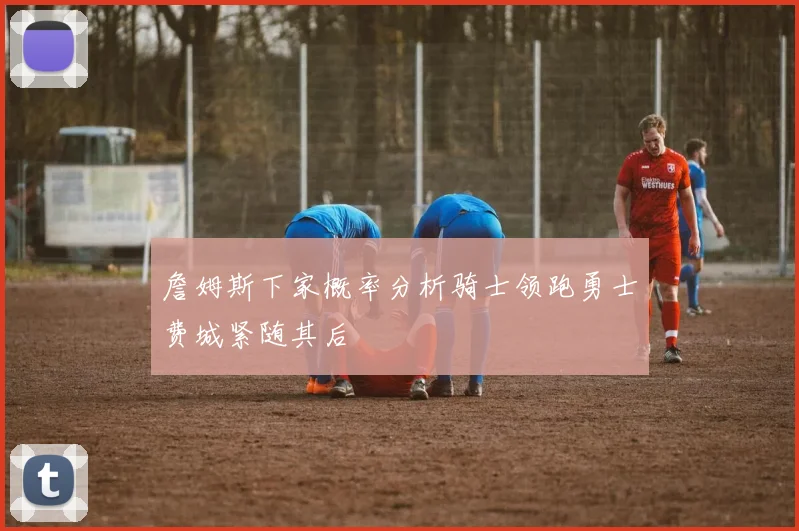 詹姆斯下家概率分析骑士领跑勇士费城紧随其后