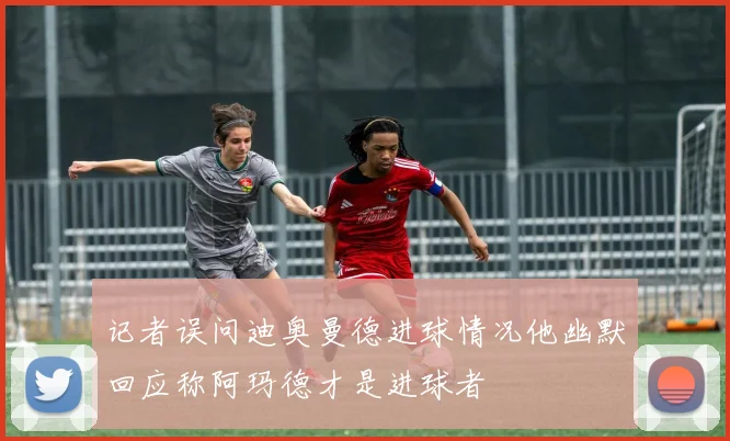 记者误问迪奥曼德进球情况他幽默回应称阿玛德才是进球者
