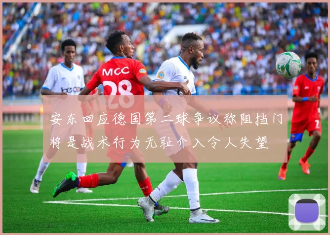 安东回应德国第二球争议称阻挡门将是战术行为无耻介入令人失望