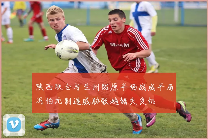 陕西联合与兰州陇原半场战成平局冯伯元制造威胁张越错失良机
